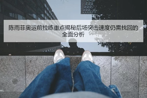 陈雨菲奥运前拉练重点揭秘后场突击速度仍需找回的全面分析