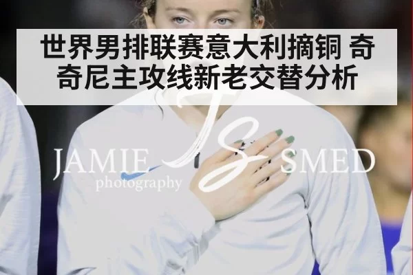 世界男排联赛意大利摘铜 奇奇尼主攻线新老交替分析