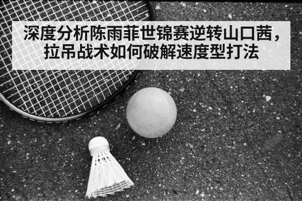 深度分析陈雨菲世锦赛逆转山口茜，拉吊战术如何破解速度型打法